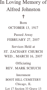 In Loving Memory of
Alfred Johnston
✝
Born
OCTOBER 13, 1917

Passed Away
FEBRUARY 27, 2007

Services Held at
ST. ZACHARY CHURCH
WED., MARCH 16, 2007

Officiating
REV. MARK SCHUCH
 
Internment
BOOT HILL CEMETERY
Chicago, IL
Lot 17 Section 33 Grave 13