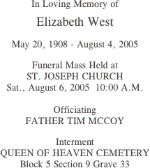 
In Loving Memory of

Elizabeth West

May 20, 1908 - August 4, 2005

Funeral Mass Held at
ST. JOSEPH CHURCH
Sat., August 6, 2005  10:00 A.M.

Officiating
FATHER TIM MCCOY

Interment
QUEEN OF HEAVEN CEMETERY
Block 5 Section 9 Grave 33



